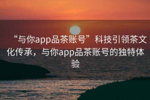 “與你app品茶賬號”科技引領茶文化傳承，與你app品茶賬號的獨特體驗