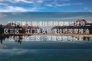 “江門(mén)美女銷魂技師按摩推油技師二區(qū)三區(qū)”江門(mén)美女銷魂技師按摩推油技師二區(qū)三區(qū)，深度體驗(yàn)與探索