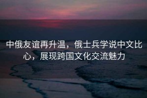 中俄友誼再升溫，俄士兵學說中文比心，展現跨國文化交流魅力