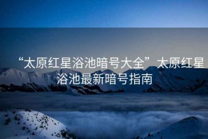 “太原紅星浴池暗號(hào)大全”太原紅星浴池最新暗號(hào)指南