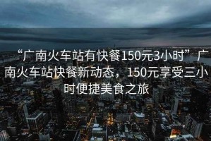 “廣南火車站有快餐150元3小時(shí)”廣南火車站快餐新動(dòng)態(tài)，150元享受三小時(shí)便捷美食之旅