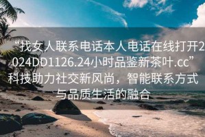“找女人聯系電話本人電話在線打開2024DD1126.24小時品鑒新茶葉.cc”科技助力社交新風尚，智能聯系方式與品質生活的融合