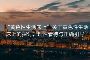 “黃色性生活床上”關(guān)于黃色性生活床上的探討，理性看待與正確引導(dǎo)