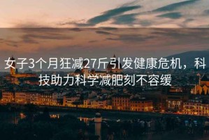 女子3個(gè)月狂減27斤引發(fā)健康危機(jī)，科技助力科學(xué)減肥刻不容緩