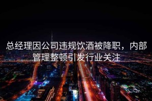 總經(jīng)理因公司違規(guī)飲酒被降職，內(nèi)部管理整頓引發(fā)行業(yè)關(guān)注