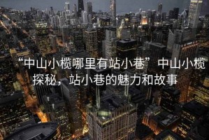 “中山小欖哪里有站小巷”中山小欖探秘，站小巷的魅力和故事