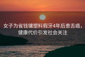 女子為省錢鑲塑料假牙4年后患舌癌，健康代價引發社會關注