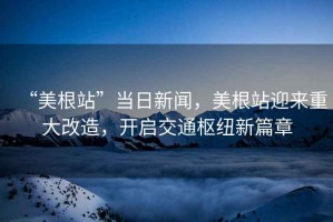 “美根站”當(dāng)日新聞，美根站迎來(lái)重大改造，開啟交通樞紐新篇章