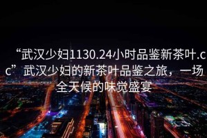 “武漢少婦1130.24小時(shí)品鑒新茶葉.cc”武漢少婦的新茶葉品鑒之旅，一場(chǎng)全天候的味覺盛宴