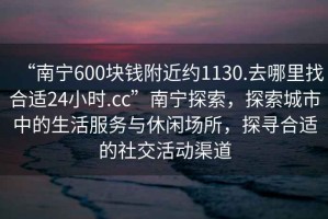 “南寧600塊錢附近約1130.去哪里找合適24小時.cc”南寧探索，探索城市中的生活服務與休閑場所，探尋合適的社交活動渠道