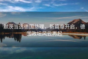 默茨當選德國總理，新篇章開啟，德國政壇風云再起