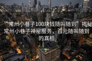 “常州小巷子100塊錢隨叫隨到”揭秘常州小巷子神秘服務，百元隨叫隨到的真相