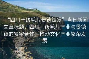 “四川一級毛片景德鎮發”當日新聞文章標題，四川一級毛片產業與景德鎮的緊密合作，推動文化產業繁榮發展
