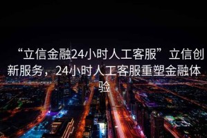 “立信金融24小時人工客服”立信創新服務，24小時人工客服重塑金融體驗