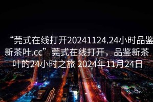 “莞式在線打開20241124.24小時品鑒新茶葉.cc”莞式在線打開，品鑒新茶葉的24小時之旅 2024年11月24日