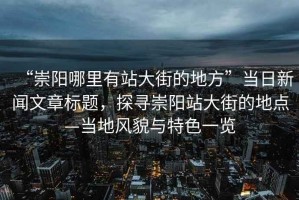 “崇陽哪里有站大街的地方”當日新聞文章標題，探尋崇陽站大街的地點—當地風貌與特色一覽