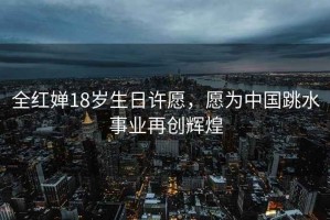 全紅嬋18歲生日許愿，愿為中國跳水事業再創輝煌