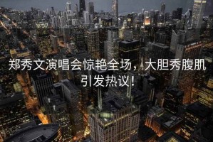鄭秀文演唱會驚艷全場，大膽秀腹肌引發(fā)熱議！