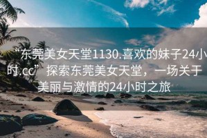 “東莞美女天堂1130.喜歡的妹子24小時.cc”探索東莞美女天堂，一場關于美麗與激情的24小時之旅