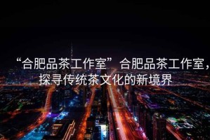 “合肥品茶工作室”合肥品茶工作室，探尋傳統茶文化的新境界