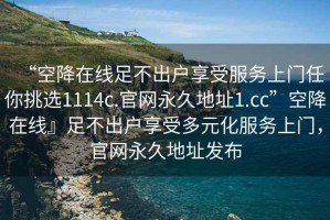 “空降在線足不出戶享受服務上門任你挑選1114c.官網永久地址1.cc”空降在線』足不出戶享受多元化服務上門，官網永久地址發布