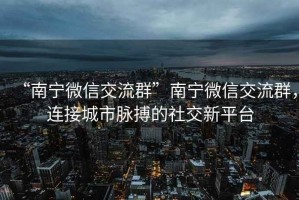 “南寧微信交流群”南寧微信交流群，連接城市脈搏的社交新平臺