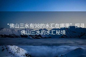 “佛山三水有98的水匯在哪里”探尋佛山三水的水匯秘境