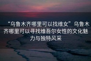 “烏魯木齊哪里可以找維女”烏魯木齊哪里可以尋找維吾爾女性的文化魅力與獨特風采