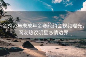 金秀賢與未成年金賽綸約會視頻曝光，網友熱議明星戀情邊界