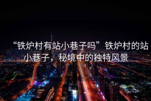 “鐵爐村有站小巷子嗎”鐵爐村的站小巷子，秘境中的獨特風景