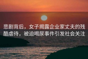 悲劇背后，女子揭露企業家丈夫的殘酷虐待，被迫喝尿事件引發社會關注