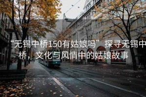 “無錫中橋150有姑娘嗎”探尋無錫中橋，文化與風情中的姑娘故事
