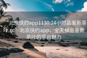 “北京快約app1130.24小時品鑒新茶葉.cc”北京快約app，全天候品鑒新茶葉的平臺魅力