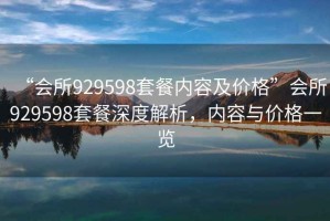 “會所929598套餐內(nèi)容及價格”會所929598套餐深度解析，內(nèi)容與價格一覽