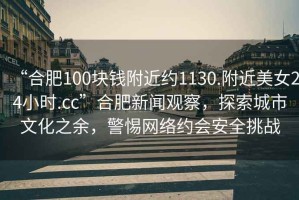 “合肥100塊錢附近約1130.附近美女24小時.cc”合肥新聞觀察，探索城市文化之余，警惕網絡約會安全挑戰