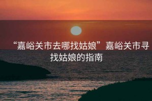 “嘉峪關市去哪找姑娘”嘉峪關市尋找姑娘的指南