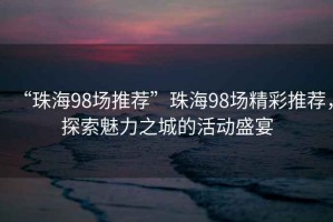 “珠海98場推薦”珠海98場精彩推薦，探索魅力之城的活動盛宴