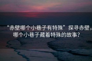 “赤壁哪個小巷子有特殊”探尋赤壁，哪個小巷子藏著特殊的故事？