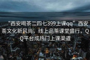 “西安喝茶二四七399上課qq”西安茶文化新風尚，線上品茶課堂盛行，QQ平臺成熱門上課渠道