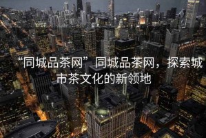 “同城品茶網(wǎng)”同城品茶網(wǎng)，探索城市茶文化的新領(lǐng)地