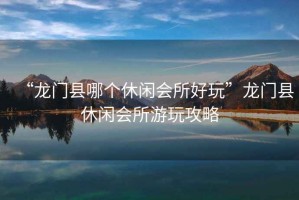 “龍門縣哪個休閑會所好玩”龍門縣休閑會所游玩攻略