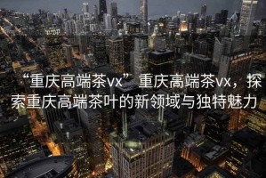 “重慶高端茶vx”重慶高端茶vx，探索重慶高端茶葉的新領域與獨特魅力
