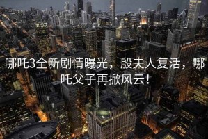 哪吒3全新劇情曝光，殷夫人復活，哪吒父子再掀風云！