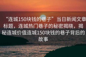 “連城150塊錢的巷子”當(dāng)日新聞文章標(biāo)題，連城熱門巷子的秘密揭曉，揭秘連城價(jià)值連城150塊錢的巷子背后的故事
