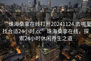 “珠海桑拿在線打開20241124.去哪里找合適24小時.cc”珠海桑拿在線，探索24小時休閑養生之道
