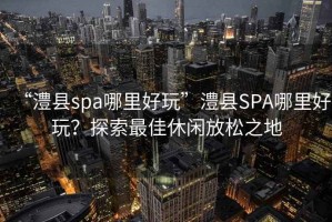 “澧縣spa哪里好玩”澧縣SPA哪里好玩？探索最佳休閑放松之地