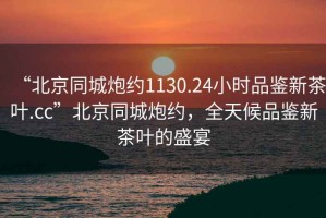 “北京同城炮約1130.24小時品鑒新茶葉.cc”北京同城炮約，全天候品鑒新茶葉的盛宴