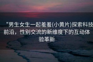 “男生女生一起羞羞(小黃片)探索科技前沿，性別交流的新維度下的互動體驗革新
