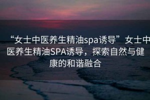“女士中醫(yī)養(yǎng)生精油spa誘導(dǎo)”女士中醫(yī)養(yǎng)生精油SPA誘導(dǎo)，探索自然與健康的和諧融合