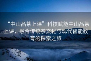 “中山品茶上課”科技賦能中山品茶上課，融合傳統茶文化與現代智能教育的探索之旅
